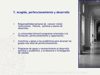 7. Acogida, perfeccionamiento y desarrollo Responsabilidad personal de  conocer misión institucional,  historia,  políticas y planes de desarrollo. La universidad ofrecerá programas orientados a la formación, perfeccionamiento y capacitación. Incentivos y apoyo a los académicos para alcanzar los grados más altos de perfeccionamiento. Programas de apoyo y reconocimiento al desarrollo personal y académico, a la docencia e investigación de calidad. 