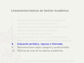 Lineamientos básicos de Gestión Académica Gestión institucional centrada en las personas. Desafíos de nuestra identidad Católica. Base común y perfil diferenciado  académico UC. Deberes y derechos de los académicos.  Carrera y categorías académicas. Proceso de selección de los nuevos académicos. Política de acogida, perfeccionamiento y desarrollo. Evaluación periódica, rigurosa e informada. Remuneraciones según categoría y productividad. Políticas de cese de las labores académicas. 