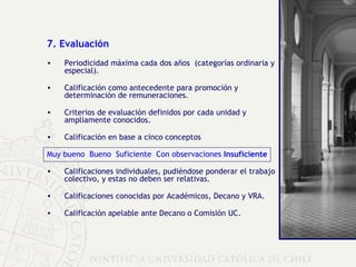 7. Evaluación Periodicidad máxima cada dos años  (categorías ordinaria y especial). Calificación como antecedente para promoción y determinación de remuneraciones. Criterios de evaluación definidos por cada unidad y ampliamente conocidos. Calificación en base a cinco conceptos Muy bueno  Bueno  Suficiente  Con observaciones  Insuficiente Calificaciones individuales, pudiéndose ponderar el trabajo colectivo, y estas no deben ser relativas. Calificaciones conocidas por Académicos, Decano y VRA. Calificación apelable ante Decano o Comisión UC. 