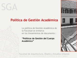 SGA Facultad de Arquitectura, Diseño y Estudios Urbanos Política de Gestión Académica La política de Gestión Académica de la Facultad se enmarca en los lineamientos de documento : “ Políticas de Gestión del Cuerpo Académico” 