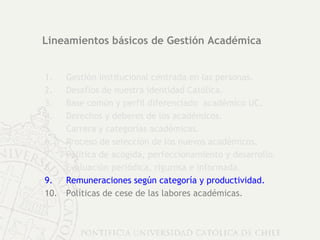 Lineamientos básicos de Gestión Académica Gestión institucional centrada en las personas. Desafíos de nuestra identidad Católica. Base común y perfil diferenciado  académico UC. Derechos y deberes de los académicos.  Carrera y categorías académicas. Proceso de selección de los nuevos académicos. Política de acogida, perfeccionamiento y desarrollo. Evaluación periódica, rigurosa e informada. Remuneraciones según categoría y productividad. Políticas de cese de las labores académicas. 
