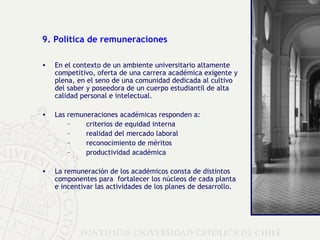 9. Política de remuneraciones En el contexto de un ambiente universitario altamente competitivo, oferta de una carrera académica exigente y plena, en el seno de una comunidad dedicada al cultivo del saber y poseedora de un cuerpo estudiantil de alta calidad personal e intelectual. Las remuneraciones académicas responden a: criterios de equidad interna  realidad del mercado laboral reconocimiento de méritos productividad académica La remuneración de los académicos consta de distintos componentes para  fortalecer los núcleos de cada planta e incentivar las actividades de los planes de desarrollo. 