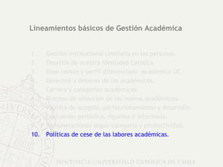Lineamientos básicos de Gestión Académica Gestión institucional centrada en las personas. Desafíos de nuestra identidad Católica. Base común y perfil diferenciado  académico UC. Derechos y deberes de los académicos.  Carrera y categorías académicas. Proceso de selección de los nuevos académicos. Política de acogida, perfeccionamiento y desarrollo. Evaluación periódica, rigurosa e informada. Remuneraciones según categoría y productividad. Políticas de cese de las labores académicas. 