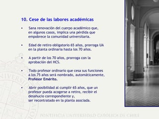 10. Cese de las labores académicas Sana renovación del cuerpo académico que,  en algunos casos, implica una pérdida que  empobrece la comunidad universitaria. Edad de retiro obligatorio 65 años, prorroga UA  en la planta ordinaria hasta los 70 años. A partir de los 70 años, prorroga con la  aprobación del HCS. Todo profesor ordinario que cesa sus funciones  a los 75 años será nombrado, automáticamente,  Profesor Emérito. Abrir posibilidad al cumplir 65 años, que un  profesor pueda acogerse a retiro, recibir el  desahucio correspondiente y,  ser recontratado en la planta asociada. 