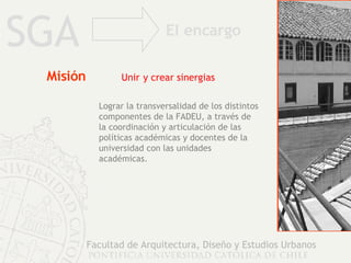 Misión   Unir   y crear sinergias SGA Facultad de Arquitectura, Diseño y Estudios Urbanos Lograr la transversalidad de los distintos componentes de la FADEU, a través de la coordinación y articulación de las políticas académicas y docentes de la universidad con las unidades académicas. El encargo 