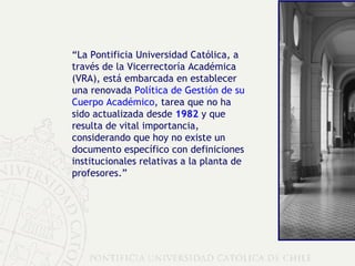 “ La Pontificia Universidad Católica, a través de la Vicerrectoría Académica (VRA), está embarcada en establecer una renovada  Política de Gestión de su Cuerpo Académico , tarea que no ha sido actualizada desde  1982  y que resulta de vital importancia, considerando que hoy no existe un documento específico con definiciones institucionales relativas a la planta de profesores.” 