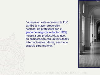 “ Aunque en este momento la PUC exhibe la mayor proporción nacional de profesores con el  grado de magíster o doctor (86%)  muestra una productividad que, en comparación con universidades internacionales líderes, aún tiene espacio para mejorar.” 