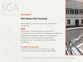 SGA Facultad de Arquitectura, Diseño y Estudios Urbanos Actividad 8 Plan Desarrollo Facultad Racionalizar y adecuar las currícula de pre y postgrado.  Meta Propiciar la tranversalidad curricular en coordinación con y entre las unidades académicas. Propiciar diplomados como vía a postgrados Propiciar la continuidad del pregrado en  postgrados de la Facultad  en las unidades académicas  Comités Curriculares Impulso a la formación de Comités Curriculares  en Escuelas de Arquitectura y Diseño (Abril 2007) T a r e a s 
