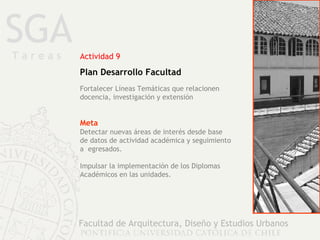 SGA Facultad de Arquitectura, Diseño y Estudios Urbanos Actividad 9 Plan Desarrollo Facultad Meta Detectar nuevas áreas de interés desde base  de datos de actividad académica y seguimiento a  egresados. Impulsar la implementación de los Diplomas Académicos en las unidades. Fortalecer Líneas Temáticas que relacionen docencia, investigación y extensión T a r e a s 