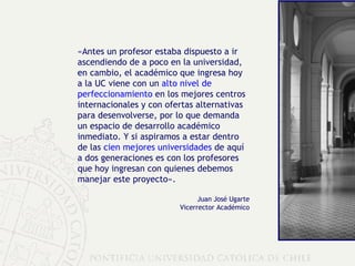 «Antes un profesor estaba dispuesto a ir ascendiendo de a poco en la universidad, en cambio, el académico que ingresa hoy a la UC viene con un  alto nivel de perfeccionamiento  en los mejores centros internacionales y con ofertas alternativas para desenvolverse, por lo que demanda un espacio de desarrollo académico inmediato. Y si aspiramos a estar dentro de las  cien mejores universidades  de aquí a dos generaciones es con los profesores que hoy ingresan con quienes debemos manejar este proyecto». Juan José Ugarte Vicerrector Académico 