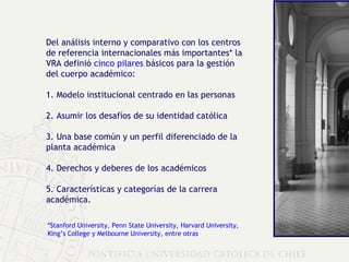 Del análisis interno y comparativo con los centros de referencia internacionales más importantes* la VRA definió  cinco pilares  básicos para la gestión del cuerpo académico: 1. Modelo institucional centrado en las personas 2. Asumir los desafíos de su identidad católica 3. Una base común y un perfil diferenciado de la planta académica 4. Derechos y deberes de los académicos  5. Características y categorías de la carrera académica. *Stanford University, Penn State University, Harvard University,  King’s College y Melbourne University, entre otras 