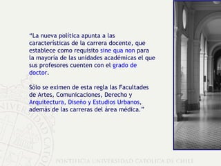 “ La nueva política apunta a las características de la carrera docente, que establece como requisito  sine qua non  para la mayoría de las unidades académicas el que sus profesores cuenten con el  grado de doctor .  Sólo se eximen de esta regla las Facultades de Artes, Comunicaciones, Derecho y  Arquitectura, Diseño y Estudios Urbanos , además de las carreras del área médica.” 