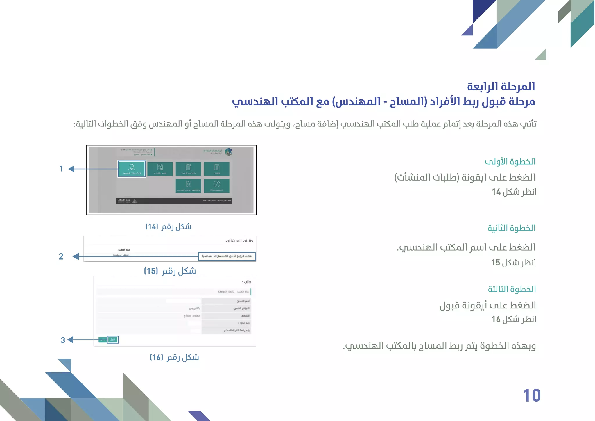 :‫اﻟﺘﺎﻟﻴﺔ‬ ‫اﻟﺨﻄﻮات‬ ‫وﻓﻖ‬ ‫اﻟﻤﻬﻨﺪس‬ ‫أو‬ ‫اﻟﻤﺴﺎح‬ ‫اﻟﻤﺮﺣﻠﺔ‬ ‫ﻫﺬه‬ ‫وﻳﺘﻮﻟﻰ‬ ،‫ﻣﺴﺎح‬ ‫إﺿﺎﻓﺔ‬ ‫اﻟﻬﻨﺪﺳﻲ‬ ‫اﻟﻤﻜﺘﺐ‬ ‫ﻃﻠﺐ‬ ‫ﻋﻤﻠﻴﺔ‬ ‫إﺗﻤﺎم‬ ‫ﺑﻌﺪ‬ ‫اﻟﻤﺮﺣﻠﺔ‬ ‫ﻫﺬه‬ ‫ﺗﺄﺗﻲ‬
‫اﻷوﻟﻰ‬ ‫اﻟﺨﻄﻮة‬
‫اﻟﻬﻨﺪﺳﻲ‬ ‫اﻟﻤﻜﺘﺐ‬ ‫ﻣﻊ‬ (‫اﻟﻤﻬﻨﺪس‬ - ‫)اﻟﻤﺴﺎح‬ ‫اﻷﻓﺮاد‬ ‫رﺑﻂ‬ ‫ﻗﺒﻮل‬ ‫ﻣﺮﺣﻠﺔ‬
(‫اﻟﻤﻨﺸﺄت‬ ‫)ﻃﻠﺒﺎت‬ ‫اﻳﻘﻮﻧﺔ‬ ‫ﻋﻠﻰ‬ ‫اﻟﻀﻐﻂ‬
9
14 ‫ﺷﻜﻞ‬ ‫اﻧﻈﺮ‬
‫اﻟﺮاﺑﻌﺔ‬ ‫اﻟﻤﺮﺣﻠﺔ‬
1
‫رﻗﻢ‬ ‫ﺷﻜﻞ‬(14) ‫اﻟﺜﺎﻧﻴﺔ‬ ‫اﻟﺨﻄﻮة‬
.‫اﻟﻬﻨﺪﺳﻲ‬ ‫اﻟﻤﻜﺘﺐ‬ ‫اﺳﻢ‬ ‫ﻋﻠﻰ‬ ‫اﻟﻀﻐﻂ‬
15 ‫ﺷﻜﻞ‬ ‫اﻧﻈﺮ‬
2
‫رﻗﻢ‬ ‫ﺷﻜﻞ‬(15)
‫اﻟﺜﺎﻟﺜﺔ‬ ‫اﻟﺨﻄﻮة‬
‫ﻗﺒﻮل‬ ‫أﻳﻘﻮﻧﺔ‬ ‫ﻋﻠﻰ‬ ‫اﻟﻀﻐﻂ‬
.‫اﻟﻬﻨﺪﺳﻲ‬ ‫ﺑﺎﻟﻤﻜﺘﺐ‬ ‫اﻟﻤﺴﺎح‬ ‫رﺑﻂ‬ ‫ﻳﺘﻢ‬ ‫اﻟﺨﻄﻮة‬ ‫وﺑﻬﺬه‬
16 ‫ﺷﻜﻞ‬ ‫اﻧﻈﺮ‬
3
‫رﻗﻢ‬ ‫ﺷﻜﻞ‬(16)
10
 