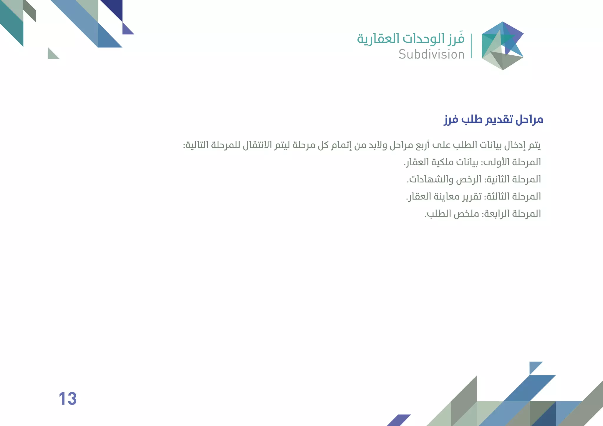 ‫ﻓﺮز‬ ‫ﻃﻠﺐ‬ ‫ﺗﻘﺪﻳﻢ‬ ‫ﻣﺮاﺣﻞ‬
:‫اﻟﺘﺎﻟﻴﺔ‬ ‫ﻟﻠﻤﺮﺣﻠﺔ‬ ‫اﻻﻧﺘﻘﺎل‬ ‫ﻟﻴﺘﻢ‬ ‫ﻣﺮﺣﻠﺔ‬ ‫ﻛﻞ‬ ‫إﺗﻤﺎم‬ ‫ﻣﻦ‬ ‫وﻻﺑﺪ‬ ‫ﻣﺮاﺣﻞ‬ ‫أرﺑﻊ‬ ‫ﻋﻠﻰ‬ ‫اﻟﻄﻠﺐ‬ ‫ﺑﻴﺎﻧﺎت‬ ‫إدﺧﺎل‬ ‫ﻳﺘﻢ‬
.‫اﻟﻌﻘﺎر‬ ‫ﻣﻠﻜﻴﺔ‬ ‫ﺑﻴﺎﻧﺎت‬ :‫اﻷوﻟﻰ‬ ‫اﻟﻤﺮﺣﻠﺔ‬
.‫واﻟﺸﻬﺎدات‬ ‫اﻟﺮﺧﺺ‬ :‫اﻟﺜﺎﻧﻴﺔ‬ ‫اﻟﻤﺮﺣﻠﺔ‬
.‫اﻟﻌﻘﺎر‬ ‫ﻣﻌﺎﻳﻨﺔ‬ ‫ﺗﻘﺮﻳﺮ‬ :‫اﻟﺜﺎﻟﺜﺔ‬ ‫اﻟﻤﺮﺣﻠﺔ‬
.‫اﻟﻄﻠﺐ‬ ‫ﻣﻠﺨﺺ‬ :‫اﻟﺮاﺑﻌﺔ‬ ‫اﻟﻤﺮﺣﻠﺔ‬
13
 