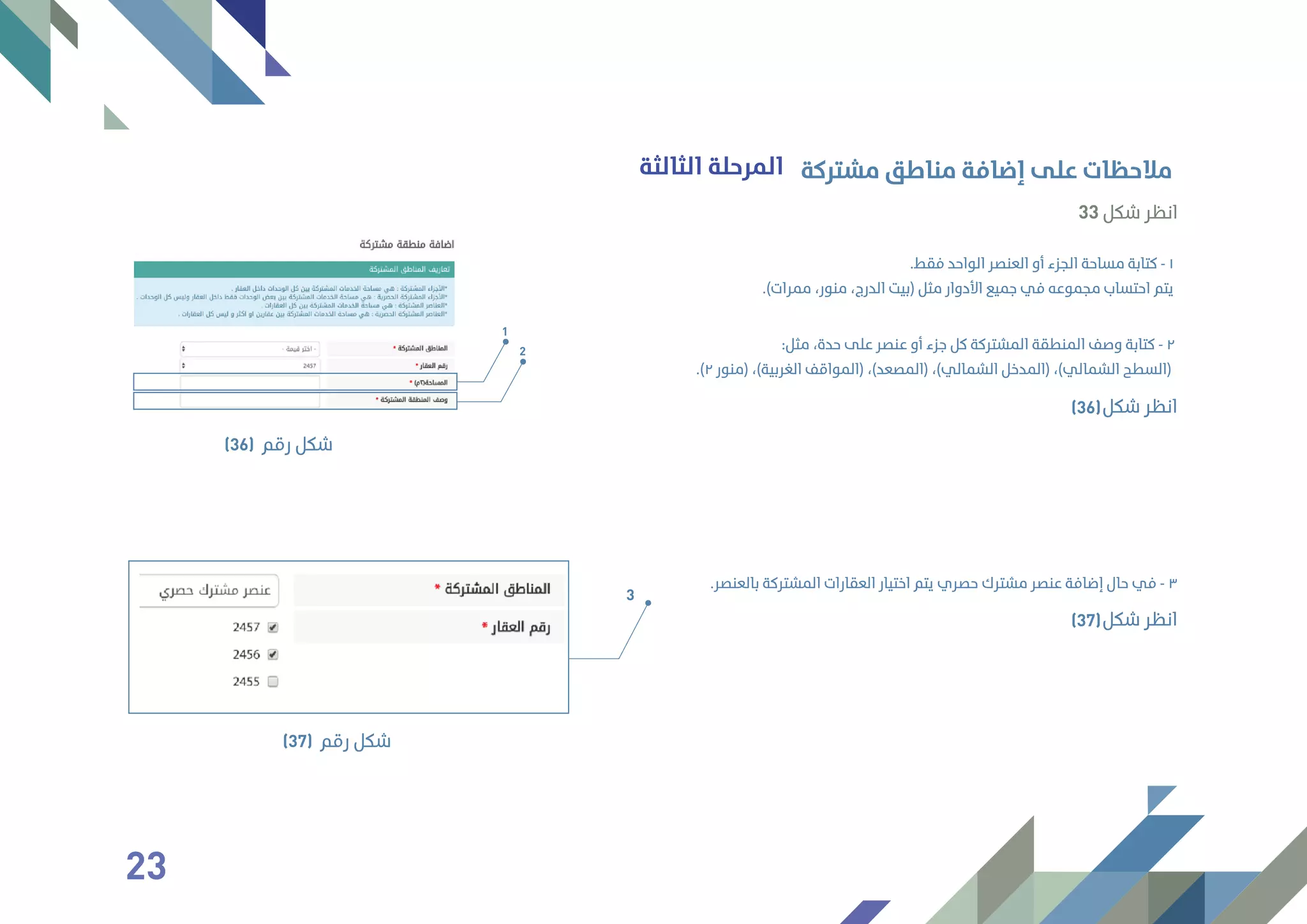 33 ‫ﺷﻜﻞ‬ ‫اﻧﻈﺮ‬
‫اﻟﺜﺎﻟﺜﺔ‬ ‫اﻟﻤﺮﺣﻠﺔ‬
.‫ﺑﺎﻟﻌﻨﺼﺮ‬ ‫اﻟﻤﺸﺘﺮﻛﺔ‬ ‫اﻟﻌﻘﺎرات‬ ‫اﺧﺘﻴﺎر‬ ‫ﻳﺘﻢ‬ ‫ﺣﺼﺮي‬ ‫ﻣﺸﺘﺮك‬ ‫ﻋﻨﺼﺮ‬ ‫إﺿﺎﻓﺔ‬ ‫ﺣﺎل‬ ‫ﻓﻲ‬ - ٣
‫ﻣﺸﺘﺮﻛﺔ‬ ‫ﻣﻨﺎﻃﻖ‬ ‫إﺿﺎﻓﺔ‬ ‫ﻋﻠﻰ‬ ‫ﻣﻼﺣﻈﺎت‬
.‫ﻓﻘﻂ‬ ‫اﻟﻮاﺣﺪ‬ ‫اﻟﻌﻨﺼﺮ‬ ‫أو‬ ‫اﻟﺠﺰء‬ ‫ﻣﺴﺎﺣﺔ‬ ‫ﻛﺘﺎﺑﺔ‬ - ١
.(‫ﻣﻤﺮات‬ ،‫ﻣﻨﻮر‬ ،‫اﻟﺪرج‬ ‫)ﺑﻴﺖ‬ ‫ﻣﺜﻞ‬ ‫اﻷدوار‬ ‫ﺟﻤﻴﻊ‬ ‫ﻓﻲ‬ ‫ﻣﺠﻤﻮﻋﻪ‬ ‫اﺣﺘﺴﺎب‬ ‫ﻳﺘﻢ‬
:‫ﻣﺜﻞ‬ ،‫ﺣﺪة‬ ‫ﻋﻠﻰ‬ ‫ﻋﻨﺼﺮ‬ ‫أو‬ ‫ﺟﺰء‬ ‫ﻛﻞ‬ ‫اﻟﻤﺸﺘﺮﻛﺔ‬ ‫اﻟﻤﻨﻄﻘﺔ‬ ‫وﺻﻒ‬ ‫ﻛﺘﺎﺑﺔ‬ - ٢
.(٢ ‫)ﻣﻨﻮر‬ ،(‫اﻟﻐﺮﺑﻴﺔ‬ ‫)اﻟﻤﻮاﻗﻒ‬ ،(‫)اﻟﻤﺼﻌﺪ‬ ،(‫اﻟﺸﻤﺎﻟﻲ‬ ‫)اﻟﻤﺪﺧﻞ‬ ،(‫اﻟﺸﻤﺎﻟﻲ‬ ‫)اﻟﺴﻄﺢ‬
1
2
‫رﻗﻢ‬ ‫ﺷﻜﻞ‬(36)
‫ﺷﻜﻞ‬ ‫اﻧﻈﺮ‬(36)
‫ﺷﻜﻞ‬ ‫اﻧﻈﺮ‬(37)
3
‫رﻗﻢ‬ ‫ﺷﻜﻞ‬(37)
23
 