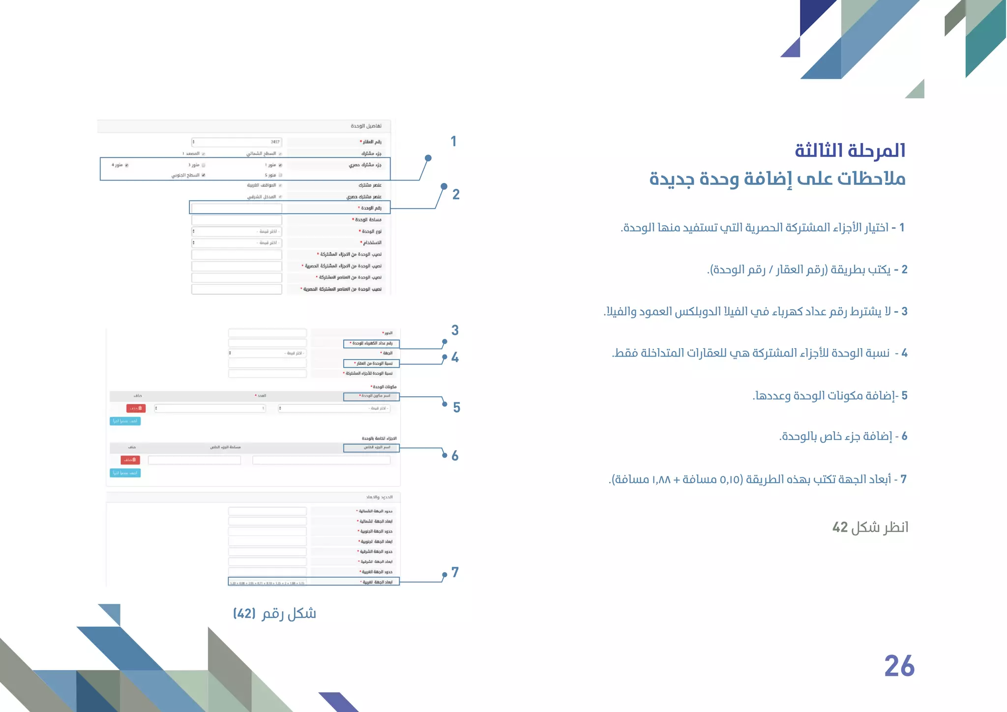‫اﻟﺜﺎﻟﺜﺔ‬ ‫اﻟﻤﺮﺣﻠﺔ‬
‫ﺟﺪﻳﺪة‬ ‫وﺣﺪة‬ ‫إﺿﺎﻓﺔ‬ ‫ﻋﻠﻰ‬ ‫ﻣﻼﺣﻈﺎت‬
.‫اﻟﻮﺣﺪة‬ ‫ﻣﻨﻬﺎ‬ ‫ﺗﺴﺘﻔﻴﺪ‬ ‫اﻟﺘﻲ‬ ‫اﻟﺤﺼﺮﻳﺔ‬ ‫اﻟﻤﺸﺘﺮﻛﺔ‬ ‫اﻷﺟﺰاء‬ ‫اﺧﺘﻴﺎر‬ - 1
.‫واﻟﻔﻴﻼ‬ ‫اﻟﻌﻤﻮد‬ ‫اﻟﺪوﺑﻠﻜﺲ‬ ‫اﻟﻔﻴﻼ‬ ‫ﻓﻲ‬ ‫ﻛﻬﺮﺑﺎء‬ ‫ﻋﺪاد‬ ‫رﻗﻢ‬ ‫ﻳﺸﺘﺮط‬ ‫ﻻ‬ - 3
.(‫اﻟﻮﺣﺪة‬ ‫رﻗﻢ‬ / ‫اﻟﻌﻘﺎر‬ ‫)رﻗﻢ‬ ‫ﺑﻄﺮﻳﻘﺔ‬ ‫ﻳﻜﺘﺐ‬ - 2
.‫ﻓﻘﻂ‬ ‫اﻟﻤﺘﺪاﺧﻠﺔ‬ ‫ﻟﻠﻌﻘﺎرات‬ ‫ﻫﻲ‬ ‫اﻟﻤﺸﺘﺮﻛﺔ‬ ‫ﻟﻸﺟﺰاء‬ ‫اﻟﻮﺣﺪة‬ ‫ﻧﺴﺒﺔ‬ - 4
.‫وﻋﺪدﻫﺎ‬ ‫اﻟﻮﺣﺪة‬ ‫ﻣﻜﻮﻧﺎت‬ ‫-إﺿﺎﻓﺔ‬ 5
.‫ﺑﺎﻟﻮﺣﺪة‬ ‫ﺧﺎص‬ ‫ﺟﺰء‬ ‫إﺿﺎﻓﺔ‬ - 6
.(‫ﻣﺴﺎﻓﺔ‬ ١٫٨٨ + ‫ﻣﺴﺎﻓﺔ‬ ٥٫١٥) ‫اﻟﻄﺮﻳﻘﺔ‬ ‫ﺑﻬﺬه‬ ‫ﺗﻜﺘﺐ‬ ‫اﻟﺠﻬﺔ‬ ‫أﺑﻌﺎد‬ - 7
1
2
‫رﻗﻢ‬ ‫ﺷﻜﻞ‬(42)
3
4
5
6
7
42 ‫ﺷﻜﻞ‬ ‫اﻧﻈﺮ‬
26
 