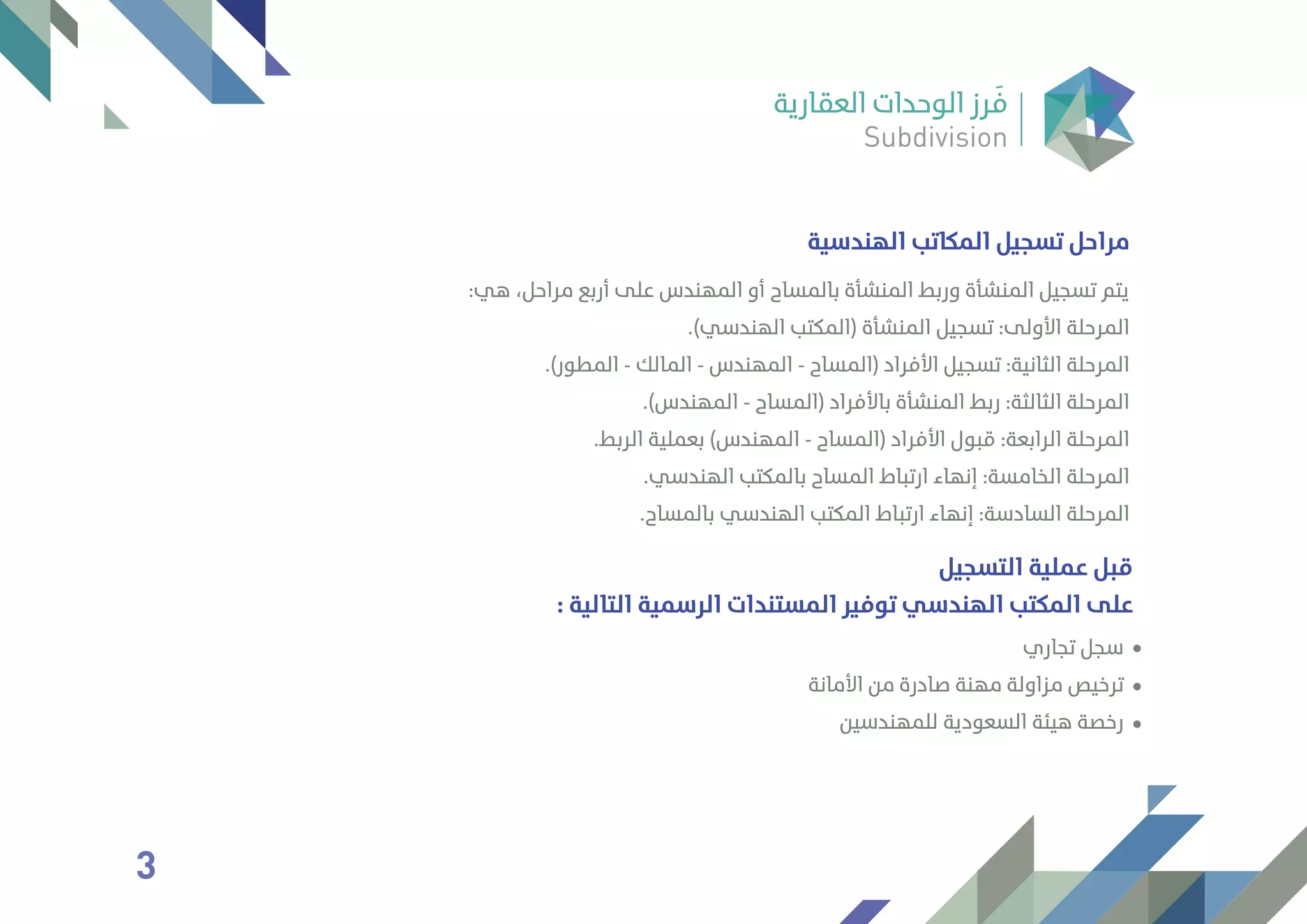 ‫اﻟﻬﻨﺪﺳﻴﺔ‬ ‫اﻟﻤﻜﺎﺗﺐ‬ ‫ﺗﺴﺠﻴﻞ‬ ‫ﻣﺮاﺣﻞ‬
:‫ﻫﻲ‬ ،‫ﻣﺮاﺣﻞ‬ ‫أرﺑﻊ‬ ‫ﻋﻠﻰ‬ ‫اﻟﻤﻬﻨﺪس‬ ‫أو‬ ‫ﺑﺎﻟﻤﺴﺎح‬ ‫اﻟﻤﻨﺸﺄة‬ ‫ورﺑﻂ‬ ‫اﻟﻤﻨﺸﺄة‬ ‫ﺗﺴﺠﻴﻞ‬ ‫ﻳﺘﻢ‬
.(‫اﻟﻬﻨﺪﺳﻲ‬ ‫)اﻟﻤﻜﺘﺐ‬ ‫اﻟﻤﻨﺸﺄة‬ ‫ﺗﺴﺠﻴﻞ‬ :‫اﻷوﻟﻰ‬ ‫اﻟﻤﺮﺣﻠﺔ‬
.(‫اﻟﻤﻄﻮر‬ - ‫اﻟﻤﺎﻟﻚ‬ - ‫اﻟﻤﻬﻨﺪس‬ - ‫)اﻟﻤﺴﺎح‬ ‫اﻷﻓﺮاد‬ ‫ﺗﺴﺠﻴﻞ‬ :‫اﻟﺜﺎﻧﻴﺔ‬ ‫اﻟﻤﺮﺣﻠﺔ‬
.(‫اﻟﻤﻬﻨﺪس‬ - ‫)اﻟﻤﺴﺎح‬ ‫ﺑﺎﻷﻓﺮاد‬ ‫اﻟﻤﻨﺸﺄة‬ ‫رﺑﻂ‬ :‫اﻟﺜﺎﻟﺜﺔ‬ ‫اﻟﻤﺮﺣﻠﺔ‬
.‫اﻟﺮﺑﻂ‬ ‫ﺑﻌﻤﻠﻴﺔ‬ (‫اﻟﻤﻬﻨﺪس‬ - ‫)اﻟﻤﺴﺎح‬ ‫اﻷﻓﺮاد‬ ‫ﻗﺒﻮل‬ :‫اﻟﺮاﺑﻌﺔ‬ ‫اﻟﻤﺮﺣﻠﺔ‬
.‫اﻟﻬﻨﺪﺳﻲ‬ ‫ﺑﺎﻟﻤﻜﺘﺐ‬ ‫اﻟﻤﺴﺎح‬ ‫ارﺗﺒﺎط‬ ‫إﻧﻬﺎء‬ :‫اﻟﺨﺎﻣﺴﺔ‬ ‫اﻟﻤﺮﺣﻠﺔ‬
.‫ﺑﺎﻟﻤﺴﺎح‬ ‫اﻟﻬﻨﺪﺳﻲ‬ ‫اﻟﻤﻜﺘﺐ‬ ‫ارﺗﺒﺎط‬ ‫إﻧﻬﺎء‬ :‫اﻟﺴﺎدﺳﺔ‬ ‫اﻟﻤﺮﺣﻠﺔ‬
‫اﻟﺘﺴﺠﻴﻞ‬ ‫ﻋﻤﻠﻴﺔ‬ ‫ﻗﺒﻞ‬
: ‫اﻟﺘﺎﻟﻴﺔ‬ ‫اﻟﺮﺳﻤﻴﺔ‬ ‫اﻟﻤﺴﺘﻨﺪات‬ ‫ﺗﻮﻓﻴﺮ‬ ‫اﻟﻬﻨﺪﺳﻲ‬ ‫اﻟﻤﻜﺘﺐ‬ ‫ﻋﻠﻰ‬
‫ﺗﺠﺎري‬ ‫ﺳﺠﻞ‬
‫اﻷﻣﺎﻧﺔ‬ ‫ﻣﻦ‬ ‫ﺻﺎدرة‬ ‫ﻣﻬﻨﺔ‬ ‫ﻣﺰاوﻟﺔ‬ ‫ﺗﺮﺧﻴﺺ‬
‫ﻟﻠﻤﻬﻨﺪﺳﻴﻦ‬ ‫اﻟﺴﻌﻮدﻳﺔ‬ ‫ﻫﻴﺌﺔ‬ ‫رﺧﺼﺔ‬
3
 