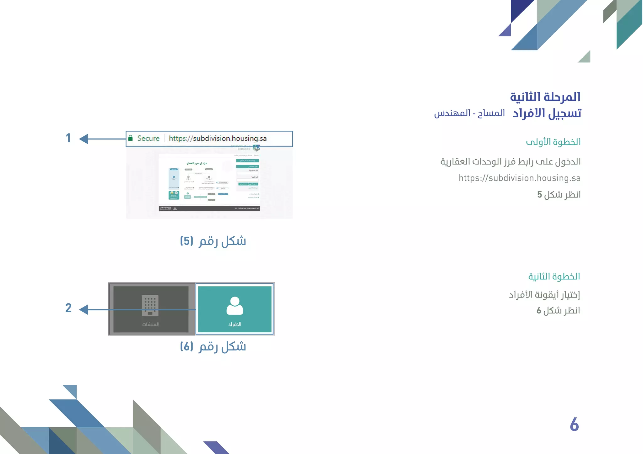 ‫اﻟﺜﺎﻧﻴﺔ‬ ‫اﻟﻤﺮﺣﻠﺔ‬
‫اﻟﻤﻬﻨﺪس‬ - ‫اﻟﻤﺴﺎح‬ ‫اﻻﻓﺮاد‬ ‫ﺗﺴﺠﻴﻞ‬
6 ‫ﺷﻜﻞ‬ ‫اﻧﻈﺮ‬
‫اﻷﻓﺮاد‬ ‫أﻳﻘﻮﻧﺔ‬ ‫إﺧﺘﻴﺎر‬
‫اﻟﺜﺎﻧﻴﺔ‬ ‫اﻟﺨﻄﻮة‬
1
‫رﻗﻢ‬ ‫ﺷﻜﻞ‬(5)
2
‫رﻗﻢ‬ ‫ﺷﻜﻞ‬(6)
‫اﻟﻌﻘﺎرﻳﺔ‬ ‫اﻟﻮﺣﺪات‬ ‫ﻓﺮز‬ ‫راﺑﻂ‬ ‫ﻋﻠﻰ‬ ‫اﻟﺪﺧﻮل‬
https://subdivision.housing.sa
‫اﻷوﻟﻰ‬ ‫اﻟﺨﻄﻮة‬
5 ‫ﺷﻜﻞ‬ ‫اﻧﻈﺮ‬
6
 