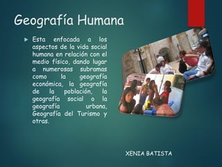 Geografía Humana
 Esta enfocada a los
aspectos de la vida social
humana en relación con el
medio físico, dando lugar
a numerosas subramas
como la geografía
económica, la geografía
de la población, la
geografía social o la
geografía urbana,
Geografía del Turismo y
otras.
XENIA BATISTA
 