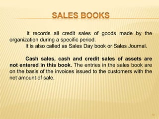 It records all credit sales of goods made by the
organization during a specific period.
It is also called as Sales Day book or Sales Journal.
Cash sales, cash and credit sales of assets are
not entered in this book. The entries in the sales book are
on the basis of the invoices issued to the customers with the
net amount of sale.

10

 