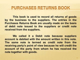 This book is used to record all returns of goods
by the business to the suppliers. The entries in the
Purchases Returns Book are usually made on the basis
of debit note issued to the suppliers or credit note
received from the suppliers.
We called it a Debit note because suppliers
account is debited with the amount written in this note.
The same note is termed as credit note from the
receiving party‟s point of view because he will credit the
account of the party from whom he has received the
note together with goods.
12

 