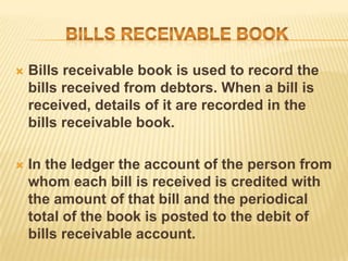 

Bills receivable book is used to record the
bills received from debtors. When a bill is
received, details of it are recorded in the
bills receivable book.



In the ledger the account of the person from
whom each bill is received is credited with
the amount of that bill and the periodical
total of the book is posted to the debit of
bills receivable account.

 