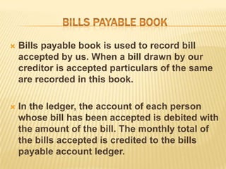 

Bills payable book is used to record bill
accepted by us. When a bill drawn by our
creditor is accepted particulars of the same
are recorded in this book.



In the ledger, the account of each person
whose bill has been accepted is debited with
the amount of the bill. The monthly total of
the bills accepted is credited to the bills
payable account ledger.

 