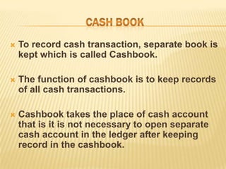 

To record cash transaction, separate book is
kept which is called Cashbook.



The function of cashbook is to keep records
of all cash transactions.



Cashbook takes the place of cash account
that is it is not necessary to open separate
cash account in the ledger after keeping
record in the cashbook.

 