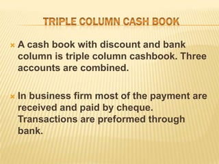 

A cash book with discount and bank
column is triple column cashbook. Three
accounts are combined.



In business firm most of the payment are
received and paid by cheque.
Transactions are preformed through
bank.

 