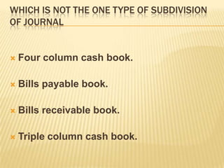 WHICH IS NOT THE ONE TYPE OF SUBDIVISION
OF JOURNAL



Four column cash book.



Bills payable book.



Bills receivable book.



Triple column cash book.

 