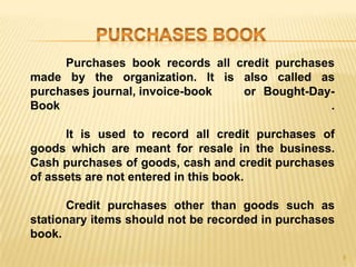 Purchases book records all credit purchases
made by the organization. It is also called as
purchases journal, invoice-book
or Bought-DayBook
.
It is used to record all credit purchases of
goods which are meant for resale in the business.
Cash purchases of goods, cash and credit purchases
of assets are not entered in this book.
Credit purchases other than goods such as
stationary items should not be recorded in purchases
book.
8

 