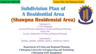 Subdivision Plan of
A Residential Area
(Shawpna Residensial Area)
Submitted To:
A.T.M. Shahjahan
Assistant Professor, Department of Urban and Regional Planning
Sourav Das
Lecturer, Department of Urban and Regional Planning
Submitted by:
1405002, 1405006, 1405008, 1405012, 1405018 & 1305013
Course No. URP 318 Course Title: Site Planning Studio
Department of Urban and Regional Planning
Chittagong University of Engineering and Technology
Chittagong-4349, Bangladesh
 