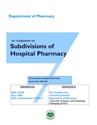 An Assignment on
Subdivisions of
Hospital Pharmacy
Submitted by
Roll:-14308
Reg:-1086
Date of Submission:-13/03/21
Submitted to
Mrs Joushan Ara
Assistant professor
Department of Pharmacy,
University of Science and Technology
Chittagong (USTC)
Department of Pharmacy
Course Name: Hospital Pharmacy
Course No:-PHR-307
 