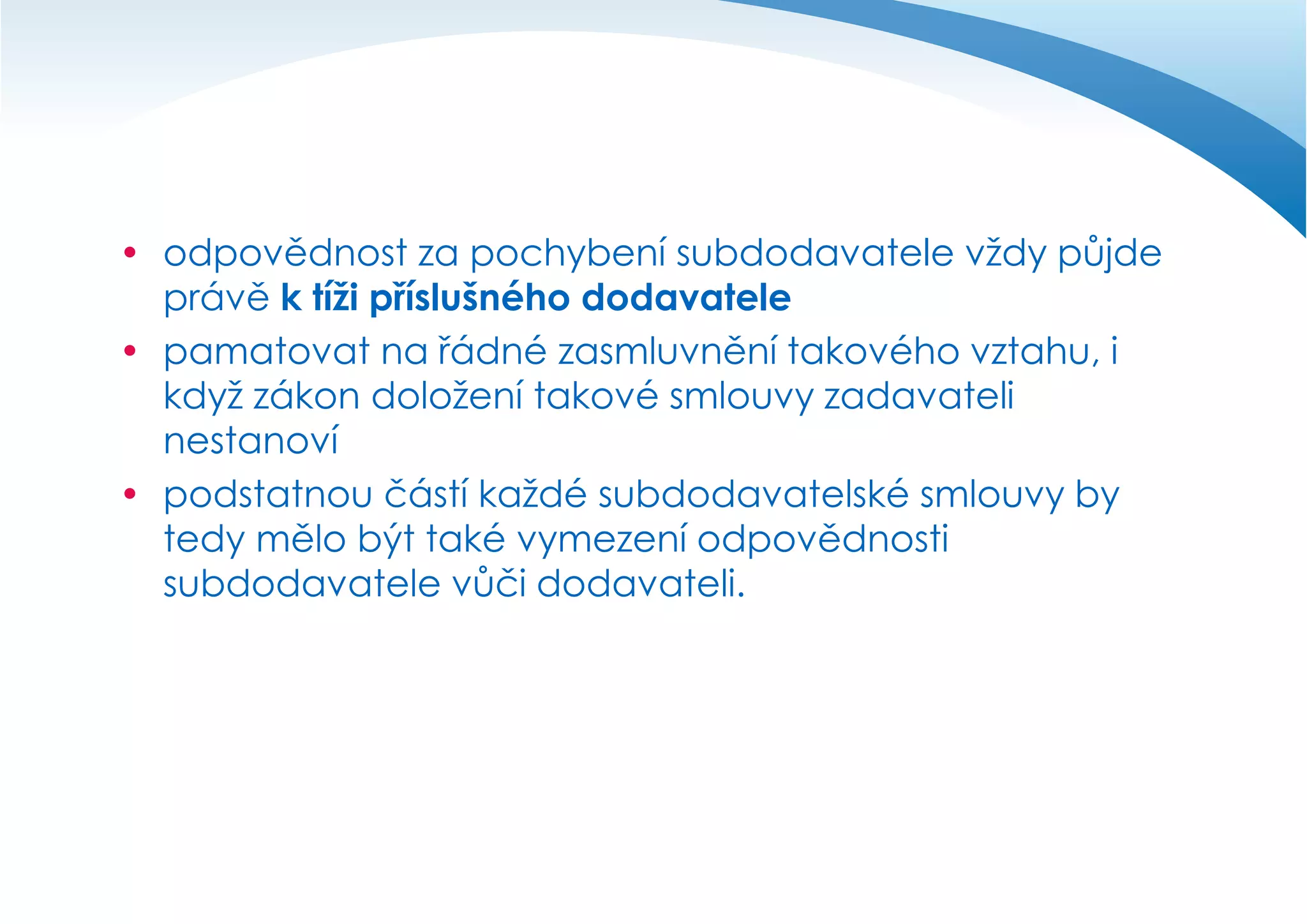  odpovědnost za pochybení subdodavatele vždy půjde
právě k tíži příslušného dodavatele
 pamatovat na řádné zasmluvnění takového vztahu, i
když zákon doložení takové smlouvy zadavateli
nestanoví
 podstatnou částí každé subdodavatelské smlouvy by
tedy mělo být také vymezení odpovědnosti
subdodavatele vůči dodavateli.

 