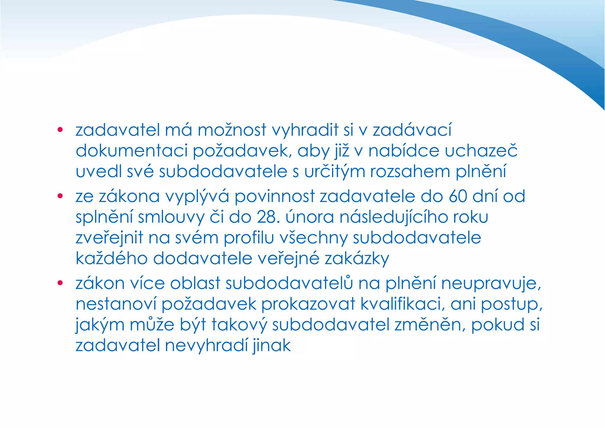  zadavatel má možnost vyhradit si v zadávací
dokumentaci požadavek, aby již v nabídce uchazeč
uvedl své subdodavatele s určitým rozsahem plnění
 ze zákona vyplývá povinnost zadavatele do 60 dní od
splnění smlouvy či do 28. února následujícího roku
zveřejnit na svém profilu všechny subdodavatele
každého dodavatele veřejné zakázky
 zákon více oblast subdodavatelů na plnění neupravuje,
nestanoví požadavek prokazovat kvalifikaci, ani postup,
jakým může být takový subdodavatel změněn, pokud si
zadavatel nevyhradí jinak

 