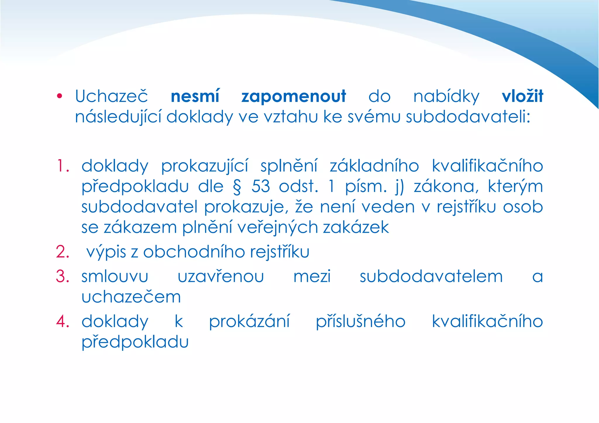  Uchazeč nesmí zapomenout do nabídky vložit
následující doklady ve vztahu ke svému subdodavateli:

1. doklady prokazující splnění základního kvalifikačního
předpokladu dle § 53 odst. 1 písm. j) zákona, kterým
subdodavatel prokazuje, že není veden v rejstříku osob
se zákazem plnění veřejných zakázek
2. výpis z obchodního rejstříku
3. smlouvu
uzavřenou
mezi
subdodavatelem
a
uchazečem
4. doklady
k
prokázání
příslušného
kvalifikačního
předpokladu

 