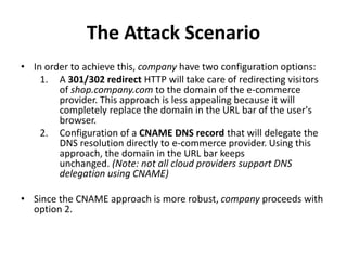 The Attack Scenario
• In order to achieve this, company have two configuration options:
1. A 301/302 redirect HTTP will take care of redirecting visitors
of shop.company.com to the domain of the e-commerce
provider. This approach is less appealing because it will
completely replace the domain in the URL bar of the user's
browser.
2. Configuration of a CNAME DNS record that will delegate the
DNS resolution directly to e-commerce provider. Using this
approach, the domain in the URL bar keeps
unchanged. (Note: not all cloud providers support DNS
delegation using CNAME)
• Since the CNAME approach is more robust, company proceeds with
option 2.
 