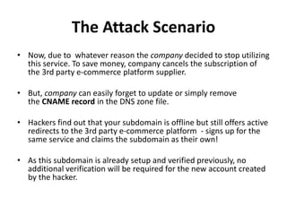 The Attack Scenario
• Now, due to whatever reason the company decided to stop utilizing
this service. To save money, company cancels the subscription of
the 3rd party e-commerce platform supplier.
• But, company can easily forget to update or simply remove
the CNAME record in the DNS zone file.
• Hackers find out that your subdomain is offline but still offers active
redirects to the 3rd party e-commerce platform - signs up for the
same service and claims the subdomain as their own!
• As this subdomain is already setup and verified previously, no
additional verification will be required for the new account created
by the hacker.
 