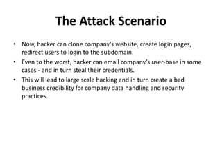 The Attack Scenario
• Now, hacker can clone company’s website, create login pages,
redirect users to login to the subdomain.
• Even to the worst, hacker can email company’s user-base in some
cases - and in turn steal their credentials.
• This will lead to large scale hacking and in turn create a bad
business credibility for company data handling and security
practices.
 