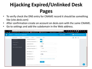 • To verify check the DNS entry for CNAME record it should be something
like (site.desk.com)
• After confirmation create an account on desk.com with the same CNAME.
• Go to settings and add the subdomain in the Web address.
Hijacking Expired/Unlinked Desk
Pages
 