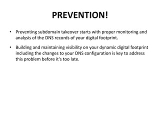 PREVENTION!
• Preventing subdomain takeover starts with proper monitoring and
analysis of the DNS records of your digital footprint.
• Building and maintaining visibility on your dynamic digital footprint
including the changes to your DNS configuration is key to address
this problem before it's too late.
 