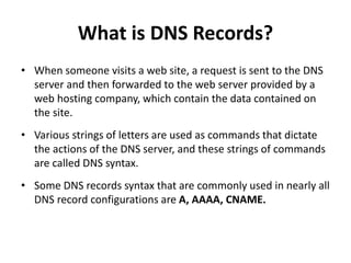 What is DNS Records?
• When someone visits a web site, a request is sent to the DNS
server and then forwarded to the web server provided by a
web hosting company, which contain the data contained on
the site.
• Various strings of letters are used as commands that dictate
the actions of the DNS server, and these strings of commands
are called DNS syntax.
• Some DNS records syntax that are commonly used in nearly all
DNS record configurations are A, AAAA, CNAME.
 
