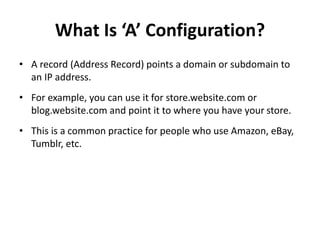 What Is ‘A’ Configuration?
• A record (Address Record) points a domain or subdomain to
an IP address.
• For example, you can use it for store.website.com or
blog.website.com and point it to where you have your store.
• This is a common practice for people who use Amazon, eBay,
Tumblr, etc.
 