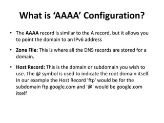 What is ‘AAAA’ Configuration?
• The AAAA record is similar to the A record, but it allows you
to point the domain to an IPv6 address
• Zone File: This is where all the DNS records are stored for a
domain.
• Host Record: This is the domain or subdomain you wish to
use. The @ symbol is used to indicate the root domain itself.
In our example the Host Record 'ftp' would be for the
subdomain ftp.google.com and '@' would be google.com
itself
 