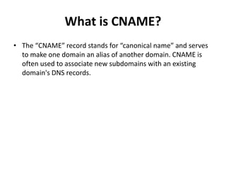 What is CNAME?
• The “CNAME” record stands for “canonical name” and serves
to make one domain an alias of another domain. CNAME is
often used to associate new subdomains with an existing
domain's DNS records.
 