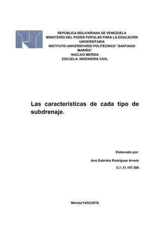 REPÚBLICA BOLIVARIANA DE VENEZUELA
MINISTERIO DEL PODER POPULAR PARA LA EDUCACIÓN
UNIVERSITARIA
INSTITUTO UNIVERSITARIO POLITÉCNICO “SANTIAGO
MARIÑO”
NUCLEO MERIDA
ESCUELA: INGENIERIA CIVIL
Las características de cada tipo de
subdrenaje.
Elaborado por:
Ana Gabriela Rodríguez Arvelo
C.I: 21.107.566
Mérida/14/03/2016
 