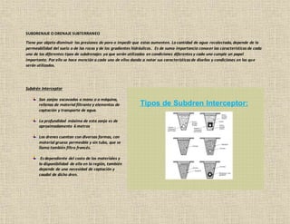 SUBDRENAJE O DRENAJE SUBTERRANEO
Tiene por objeto disminuir las presiones de poro o impedir que estas aumenten. La cantidad de agua recolectada, depende de la
permeabilidad del suelo o de las rocas y de los gradientes hidráulicos. Es de suma importancia conocer las características de cada
uno de los diferentes tipos de subdrenajes ya que serán utilizados en condiciones diferentes y cada uno cumple un papel
importante. Por ello se hace mención a cada uno de ellos dando a notar sus características de diseños y condiciones en las que
serán utilizados.
Subdrén Interceptor
Son zanjas excavadas a mano o a máquina,
rellenas de material filtrante y elementos de
captación y transporte de agua.
La profundidad máxima de esta zanja es de
aproximadamente 6 metros
Los drenes cuentan con diversas formas, con
material grueso permeable y sin tubo, que se
llama también filtro francés.
Es dependiente del costo de los materiales y
la disponibilidad de ella en la región, también
depende de una necesidad de captación y
caudal de dicho dren.
 