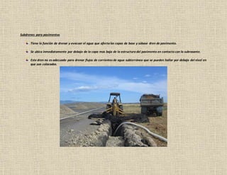 Subdrenes para pavimentos
Tiene la función de drenar y evacuar el agua que afecta las capas de base y súbase dren de pavimento.
Se ubica inmediatamente por debajo de la capa mas baja de la estructura del pavimento en contacto con la subrasante.
Este dren no es adecuado para drenar flujos de corrientes de agua subterránea que se pueden hallar por debajo del nivel en
que son colocados.
 