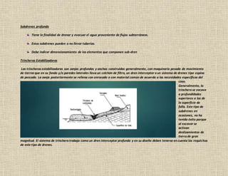 Subdrenes profundo
Tiene la finalidad de drenar y evacuar el agua proveniente de flujos subterráneos.
Estos subdrenes pueden o no llevar tuberías.
Debe indicar dimensionamiento de los elementos que componen sub-dren
Trincheras Estabilizadoras
Las trincheras estabilizadoras son zanjas profundas y anchas construidas generalmente, con maquinaria pesada de movimiento
de tierras que en su fondo y/o paredes laterales lleva un colchón de filtro, un dren interceptor o un sistema de drenes tipo espina
de pescado. La zanja posteriormente se rellena con enrocado o con material común de acuerdo a las necesidades específicas del
caso.
Generalmente, la
trinchera se excava
a profundidades
superiores a las de
la superficie de
falla. Este tipo de
subdrenes en
ocasiones, no ha
tenido éxito porque
al excavar se
activan
deslizamientos de
tierra de gran
magnitud. El sistema de trinchera trabaja como un dren interceptor profundo y en su diseño deben tenerse en cuenta los requisitos
de este tipo de drenes.
 