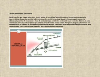 Cortinas impermeables subterráneas
Puede impedirse que el agua subterránea alcance la zona de inestabilidad potencial mediante la construcción de pantallas
impermeables profundas. Las pantallas subterráneas pueden consistir en zanjas profundas rellenas de asfalto o concreto,
tablestacados, cortinas de inyecciones, o líneas de bombeo de agua consistentes en hileras de pozos verticales. El diseño de estas
cortinas debe tener en cuenta los efectos que sobre las áreas adyacentes tiene el cambio del régimen de aguas subterráneas. Este
sistema produce un aumento del nivel freático y represamiento del agua subterránea arriba del deslizamiento y su utilización debe
complementarse con la construcción de subdrenes para controlar los efectos negativos.
 